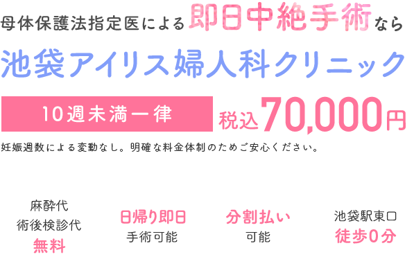 母体保護法指定医による中絶手術なら池袋アイリス婦人科クリニック。手術費用70,000円。術後検診無料、駅徒歩０分、前日処置なし、即日手術相談可能